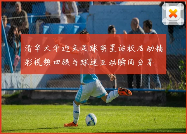 清华大学迎来足球明星访校活动精彩视频回顾与球迷互动瞬间分享
