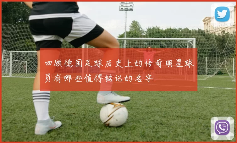回顾德国足球历史上的传奇明星球员有哪些值得铭记的名字