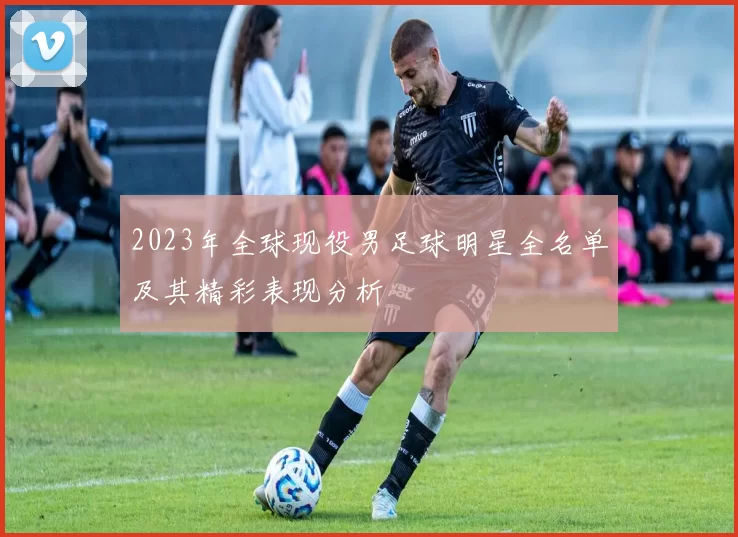 2023年全球现役男足球明星全名单及其精彩表现分析