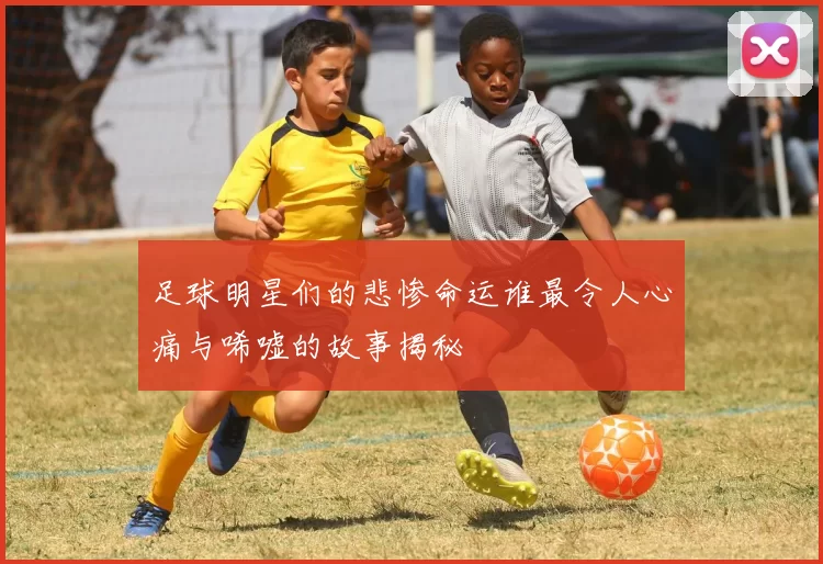 足球明星们的悲惨命运谁最令人心痛与唏嘘的故事揭秘
