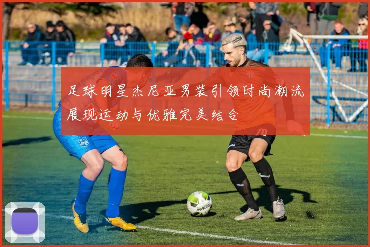 足球明星杰尼亚男装引领时尚潮流展现运动与优雅完美结合