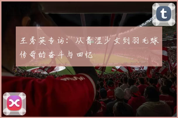 王秀英专访：从青涩少女到羽毛球传奇的奋斗与回忆