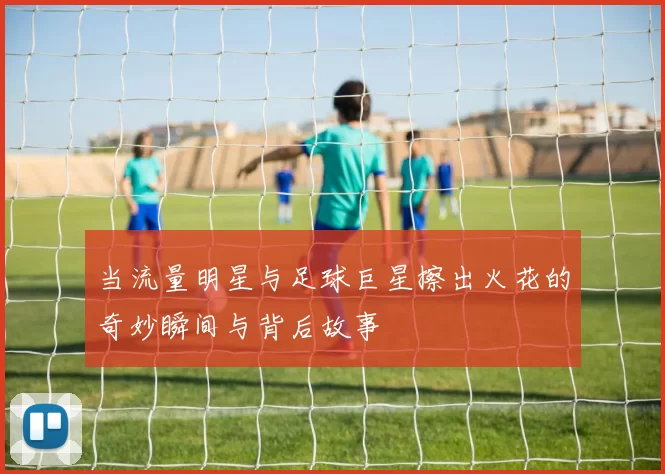当流量明星与足球巨星擦出火花的奇妙瞬间与背后故事