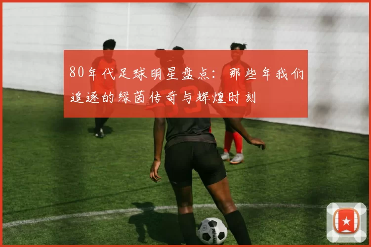 80年代足球明星盘点：那些年我们追逐的绿茵传奇与辉煌时刻