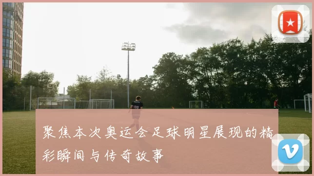 聚焦本次奥运会足球明星展现的精彩瞬间与传奇故事