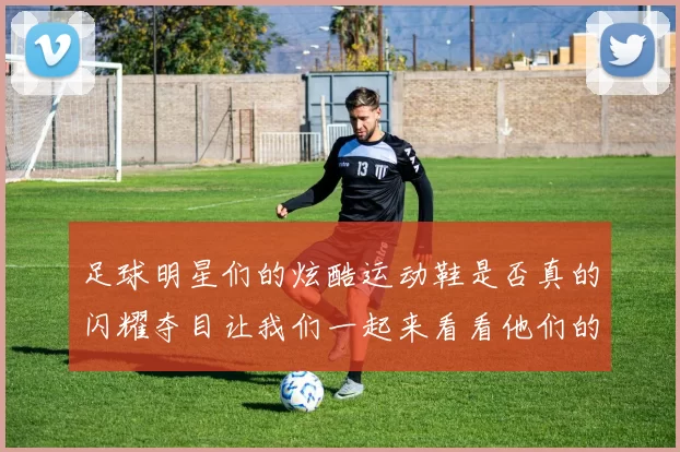 足球明星们的炫酷运动鞋是否真的闪耀夺目让我们一起来看看他们的精彩瞬间