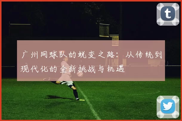广州网球队的蜕变之路：从传统到现代化的全新挑战与机遇