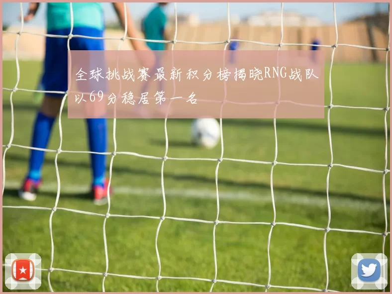 全球挑战赛最新积分榜揭晓RNG战队以69分稳居第一名