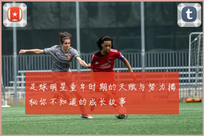 足球明星童年时期的天赋与努力揭秘你不知道的成长故事