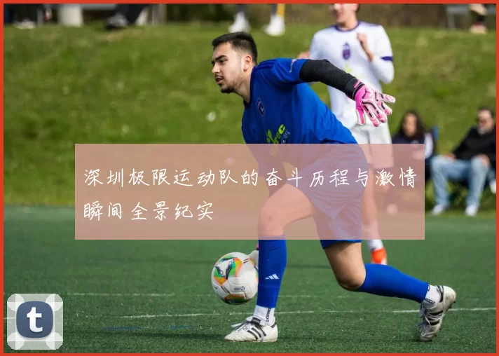 深圳极限运动队的奋斗历程与激情瞬间全景纪实
