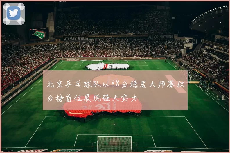 北京乒乓球队以88分稳居大师赛积分榜首位展现强大实力