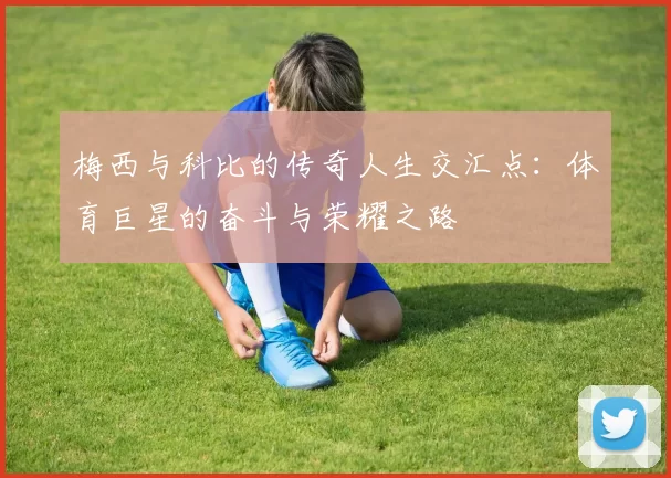 梅西与科比的传奇人生交汇点：体育巨星的奋斗与荣耀之路