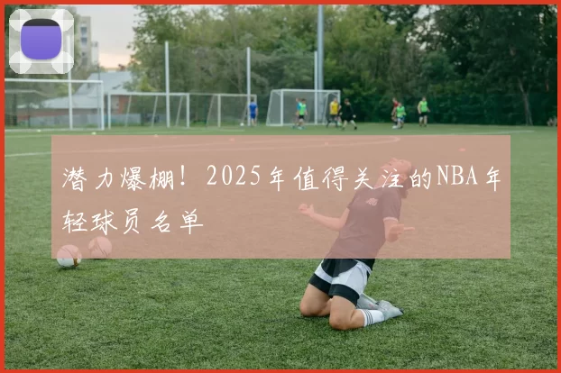 潜力爆棚！2025年值得关注的NBA年轻球员名单