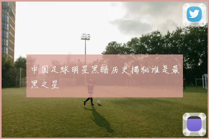 中国足球明星黑暗历史揭秘谁是最黑之星