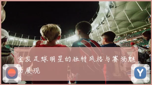 金发足球明星的独特风格与赛场魅力展现