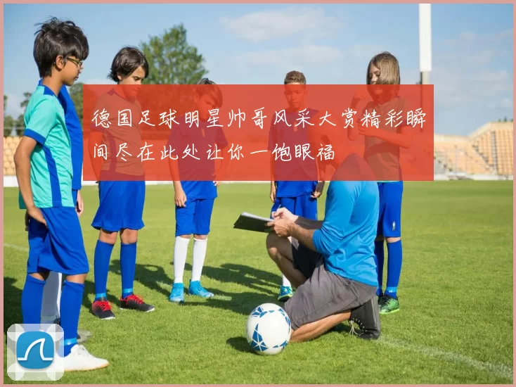 德国足球明星帅哥风采大赏精彩瞬间尽在此处让你一饱眼福