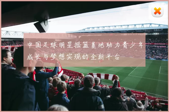 中国足球明星摇篮基地助力青少年成长与梦想实现的全新平台
