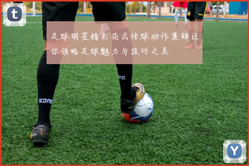 足球明星精彩花式传球动作集锦让你领略足球魅力与技巧之美