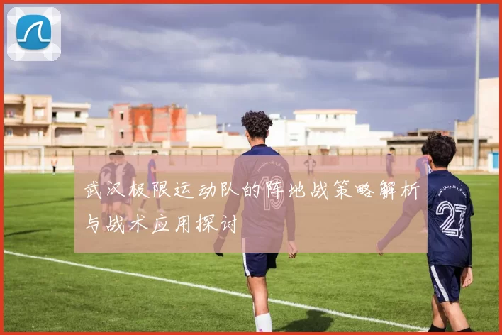 武汉极限运动队的阵地战策略解析与战术应用探讨
