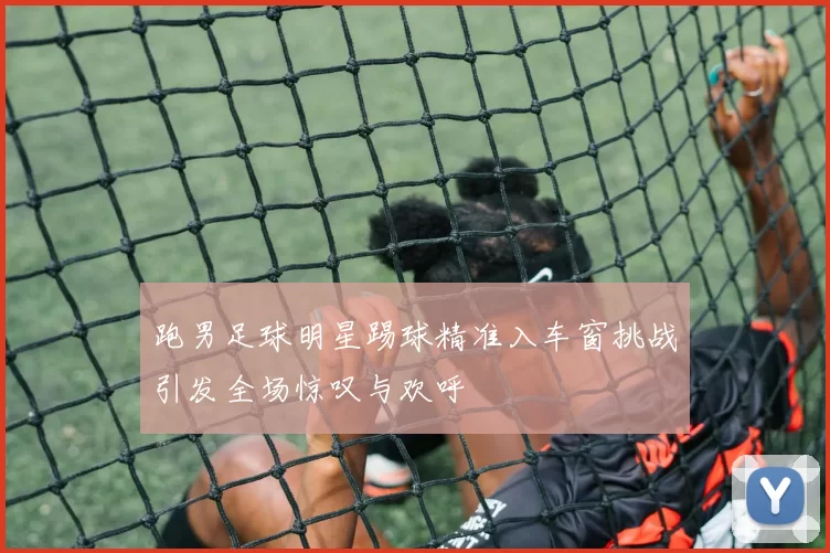 跑男足球明星踢球精准入车窗挑战引发全场惊叹与欢呼