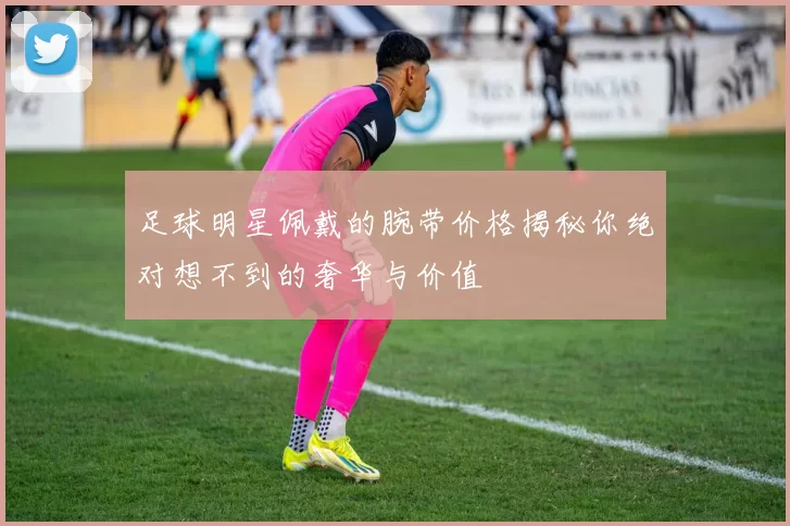 足球明星佩戴的腕带价格揭秘你绝对想不到的奢华与价值