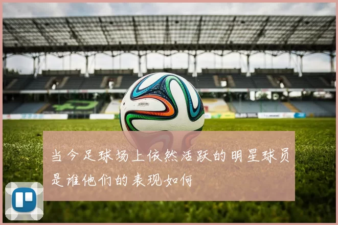 当今足球场上依然活跃的明星球员是谁他们的表现如何