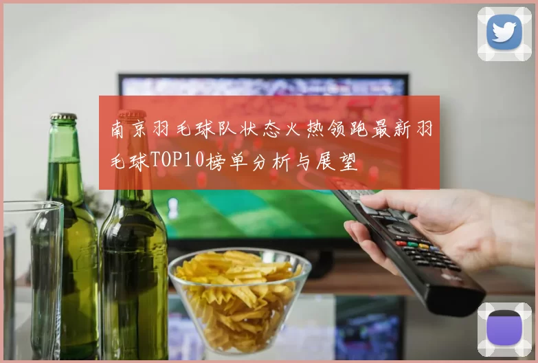 南京羽毛球队状态火热领跑最新羽毛球TOP10榜单分析与展望