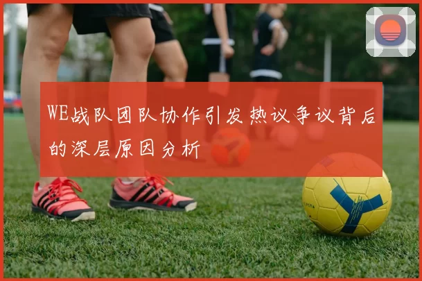 WE战队团队协作引发热议争议背后的深层原因分析