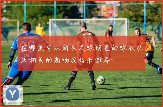 在哪里可以购买足球明星的球衣以及相关的购物攻略和推荐