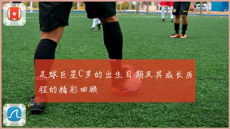 足球巨星C罗的出生日期及其成长历程的精彩回顾