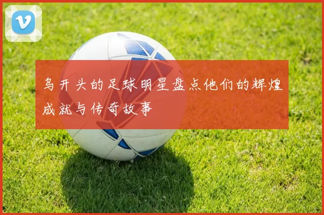 乌开头的足球明星盘点他们的辉煌成就与传奇故事