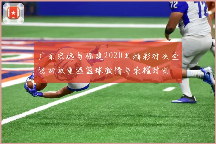 广东宏远与福建2020年精彩对决全场回放重温篮球激情与荣耀时刻