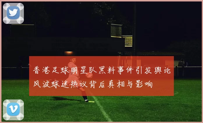 香港足球明星队黑料事件引发舆论风波球迷热议背后真相与影响