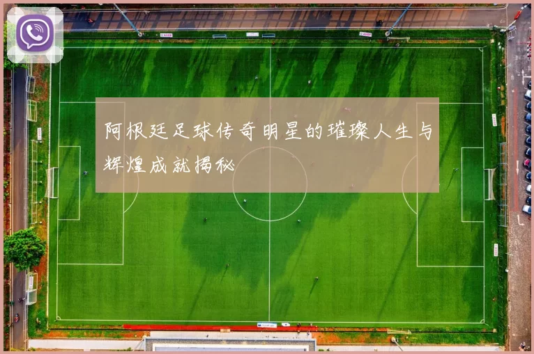 阿根廷足球传奇明星的璀璨人生与辉煌成就揭秘