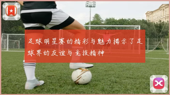足球明星赛的精彩与魅力揭示了足球界的友谊与竞技精神