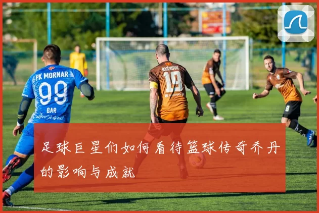 足球巨星们如何看待篮球传奇乔丹的影响与成就