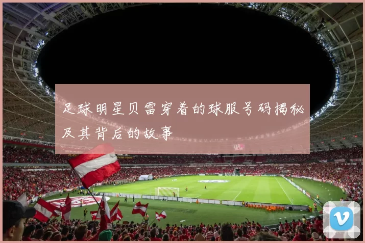 足球明星贝雷穿着的球服号码揭秘及其背后的故事