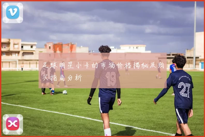 足球明星小卡的市场价格揭秘及购买指南分析