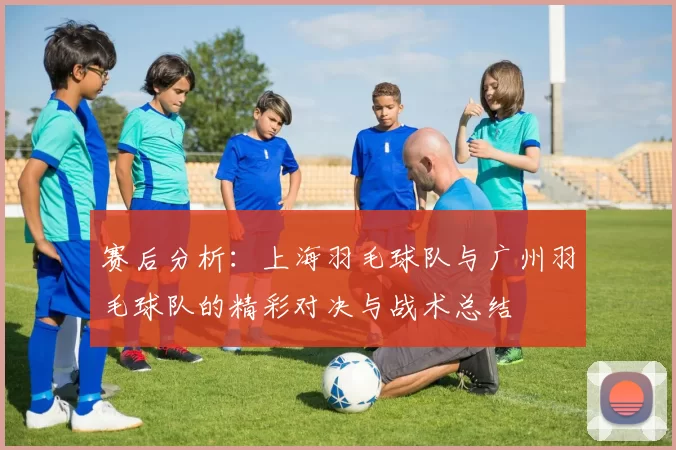 赛后分析：上海羽毛球队与广州羽毛球队的精彩对决与战术总结