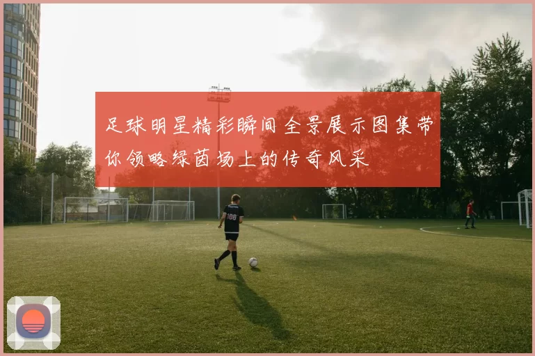 足球明星精彩瞬间全景展示图集带你领略绿茵场上的传奇风采