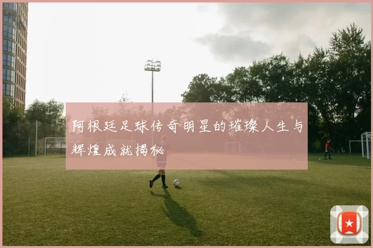 阿根廷足球传奇明星的璀璨人生与辉煌成就揭秘