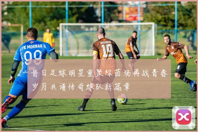 昔日足球明星重聚绿茵场再战青春岁月共谱传奇球队新篇章