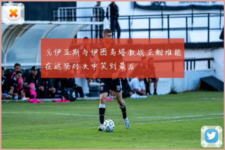 戈伊亚斯与伊图乌塔激战正酣谁能在这场对决中笑到最后