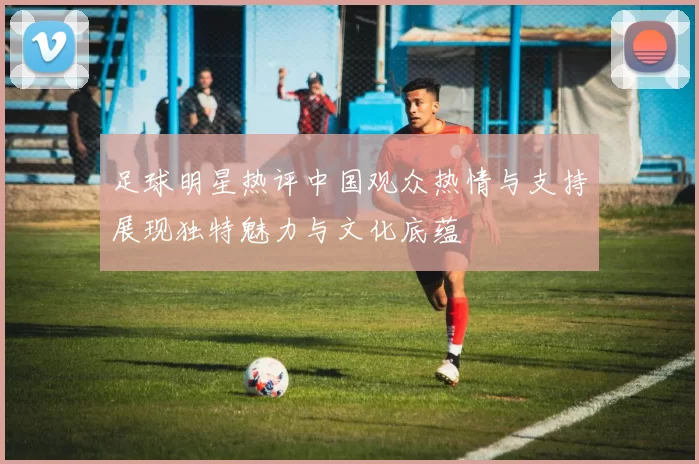 足球明星热评中国观众热情与支持展现独特魅力与文化底蕴