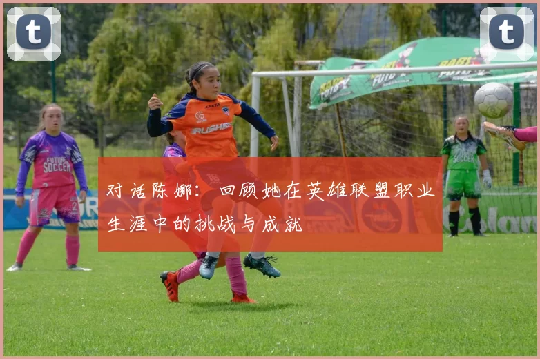 对话陈娜：回顾她在英雄联盟职业生涯中的挑战与成就