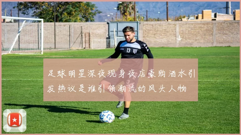 足球明星深夜现身夜店豪购酒水引发热议是谁引领潮流的风头人物