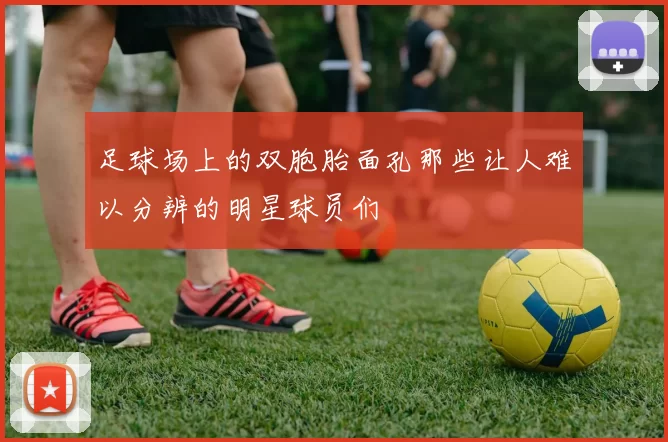 足球场上的双胞胎面孔那些让人难以分辨的明星球员们