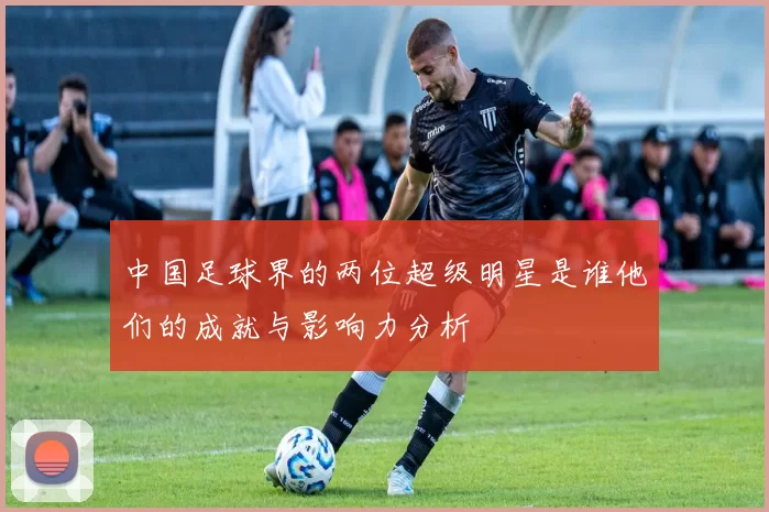 中国足球界的两位超级明星是谁他们的成就与影响力分析