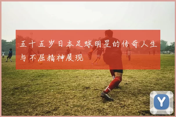 五十五岁日本足球明星的传奇人生与不屈精神展现