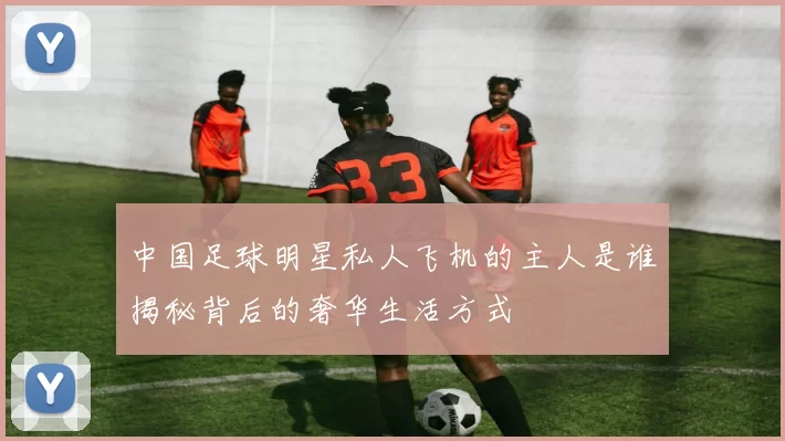 中国足球明星私人飞机的主人是谁揭秘背后的奢华生活方式